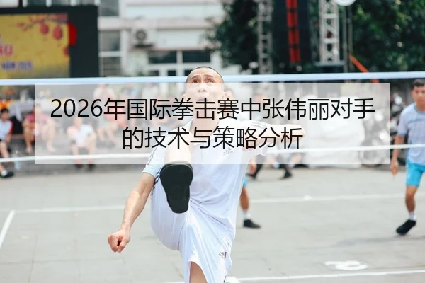 2026年国际拳击赛中张伟丽对手的技术与策略分析