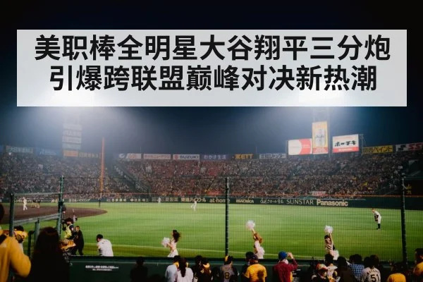 美职棒全明星大谷翔平三分炮引爆跨联盟巅峰对决新热潮